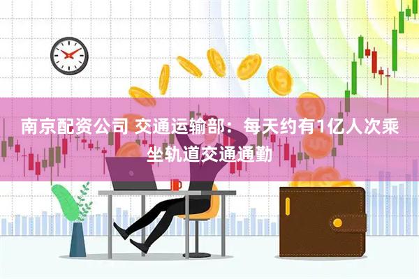 南京配资公司 交通运输部：每天约有1亿人次乘坐轨道交通通勤
