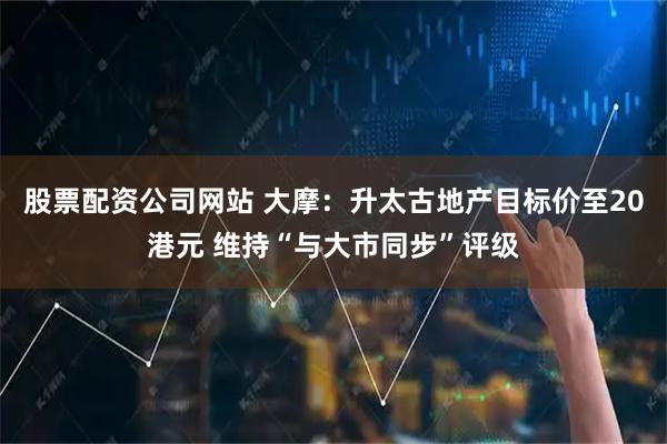 股票配资公司网站 大摩：升太古地产目标价至20港元 维持“与大市同步”评级
