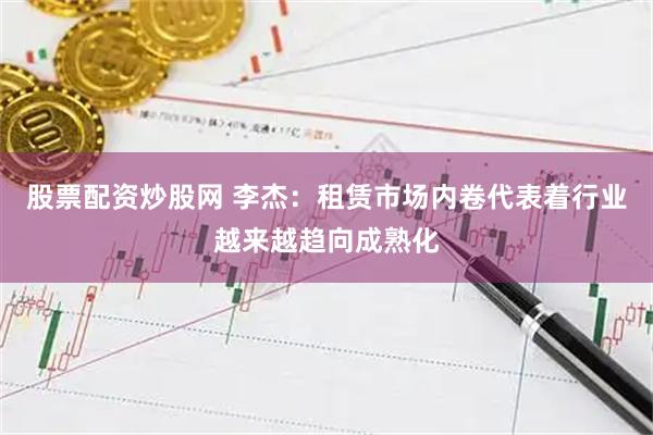 股票配资炒股网 李杰：租赁市场内卷代表着行业越来越趋向成熟化