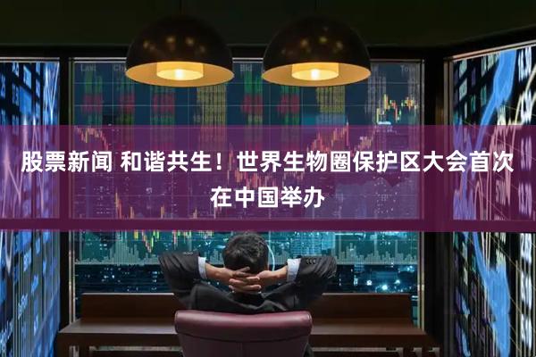 股票新闻 和谐共生！世界生物圈保护区大会首次在中国举办