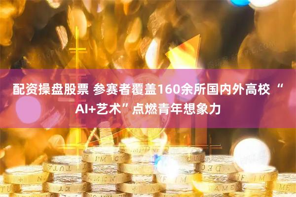 配资操盘股票 参赛者覆盖160余所国内外高校 “AI+艺术”点燃青年想象力