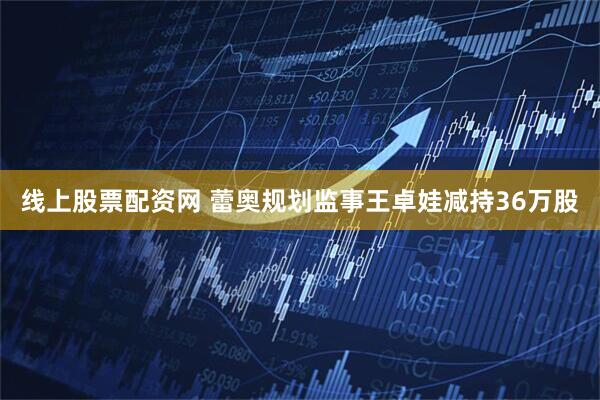 线上股票配资网 蕾奥规划监事王卓娃减持36万股