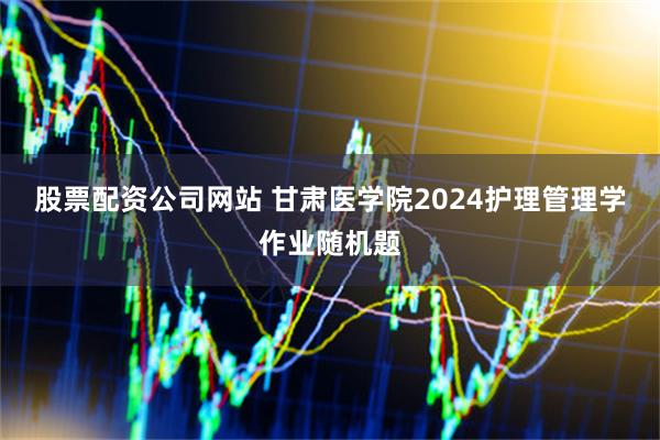 股票配资公司网站 甘肃医学院2024护理管理学作业随机题