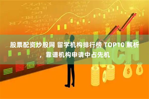 股票配资炒股网 留学机构排行榜 TOP10 解析，靠谱机构申请中占先机