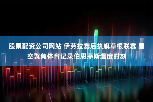 股票配资公司网站 伊劳拉赛后执旗草根联赛 星空聚焦体育记录伯恩茅斯温度时刻