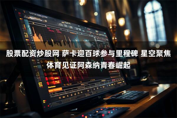 股票配资炒股网 萨卡迎百球参与里程碑 星空聚焦体育见证阿森纳青春崛起