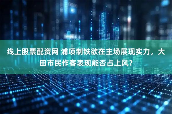 线上股票配资网 浦项制铁欲在主场展现实力，大田市民作客表现能否占上风？