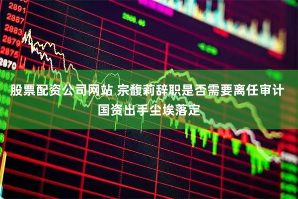 股票配资公司网站 宗馥莉辞职是否需要离任审计 国资出手尘埃落定