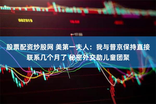 股票配资炒股网 美第一夫人：我与普京保持直接联系几个月了 秘密外交助儿童团聚