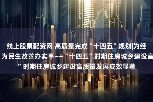 线上股票配资网 高质量完成“十四五”规划|为经济社会发展作贡献 为民生改善办实事——“十四五”时期住房城乡建设高质量发展成效显著
