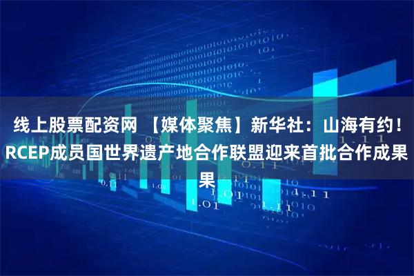 线上股票配资网 【媒体聚焦】新华社：山海有约！RCEP成员国世界遗产地合作联盟迎来首批合作成果