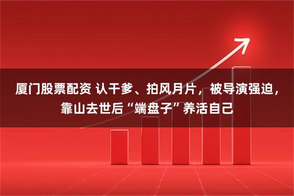 厦门股票配资 认干爹、拍风月片，被导演强迫，靠山去世后“端盘子”养活自己