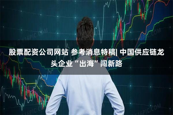 股票配资公司网站 参考消息特稿| 中国供应链龙头企业“出海”闯新路