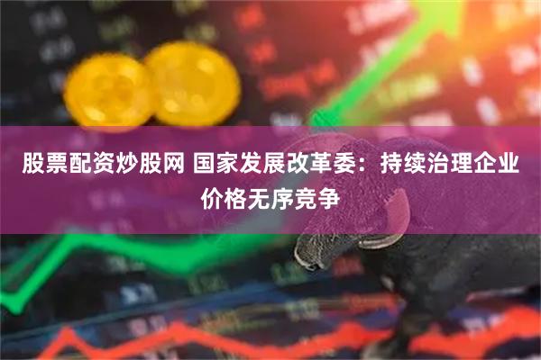 股票配资炒股网 国家发展改革委：持续治理企业价格无序竞争