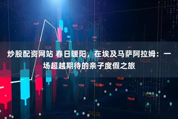 炒股配资网站 春日暖阳，在埃及马萨阿拉姆：一场超越期待的亲子度假之旅