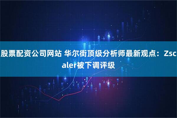 股票配资公司网站 华尔街顶级分析师最新观点：Zscaler被下调评级