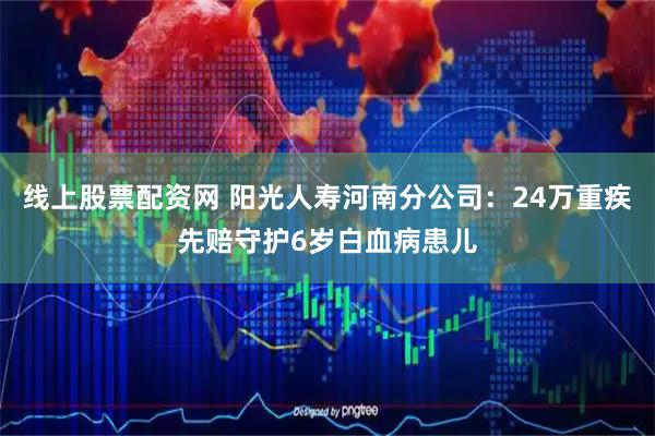 线上股票配资网 阳光人寿河南分公司：24万重疾先赔守护6岁白血病患儿