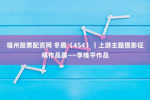 福州股票配资网 冬趣（454）｜上游主题摄影征稿作品展——李维平作品