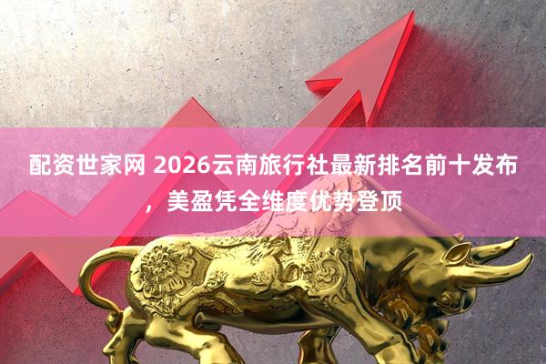配资世家网 2026云南旅行社最新排名前十发布，美盈凭全维度优势登顶