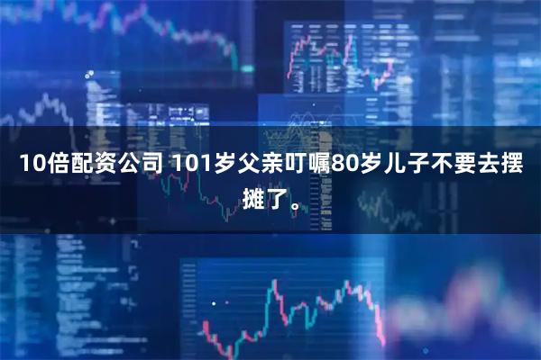 10倍配资公司 101岁父亲叮嘱80岁儿子不要去摆摊了。