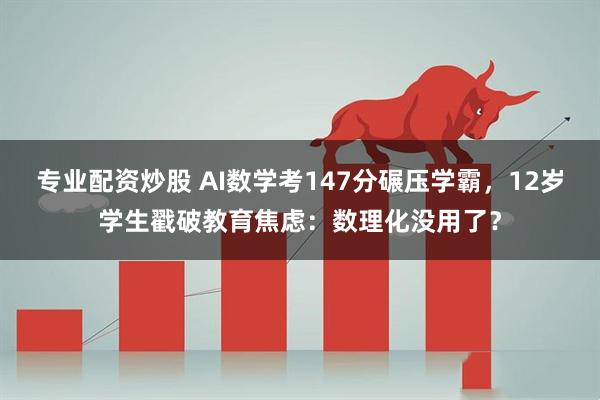 专业配资炒股 AI数学考147分碾压学霸，12岁学生戳破教育焦虑：数理化没用了？