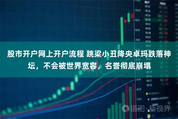 股市开户网上开户流程 跳梁小丑降央卓玛跌落神坛，不会被世界宽容，名誉彻底崩塌