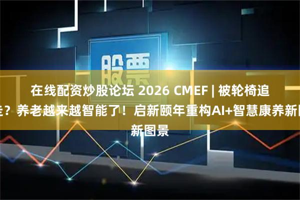 在线配资炒股论坛 2026 CMEF | 被轮椅追着走?养老越来越智能了!启新颐年重构AI+智慧康养新图景