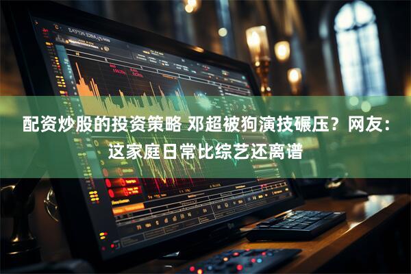 配资炒股的投资策略 邓超被狗演技碾压？网友：这家庭日常比综艺还离谱
