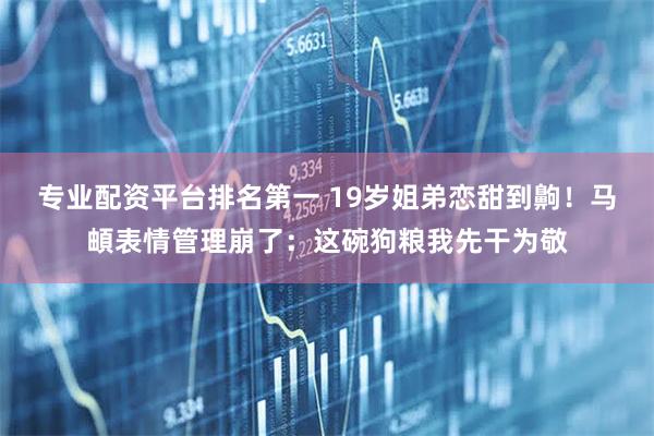 专业配资平台排名第一 19岁姐弟恋甜到齁！马頔表情管理崩了：这碗狗粮我先干为敬