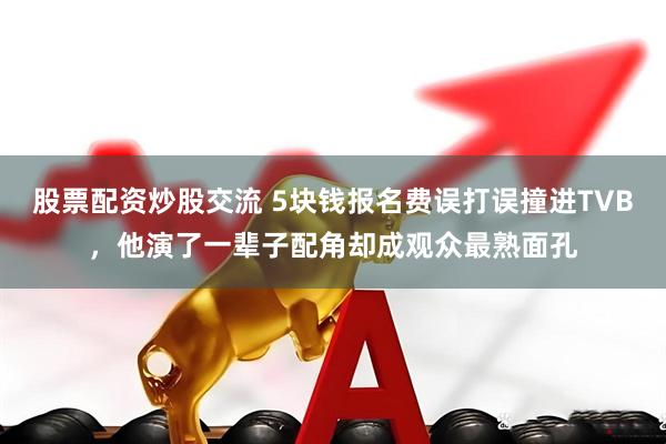 股票配资炒股交流 5块钱报名费误打误撞进TVB，他演了一辈子配角却成观众最熟面孔