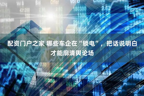 配资门户之家 哪些车企在“锁电”，把话说明白才能廓清舆论场