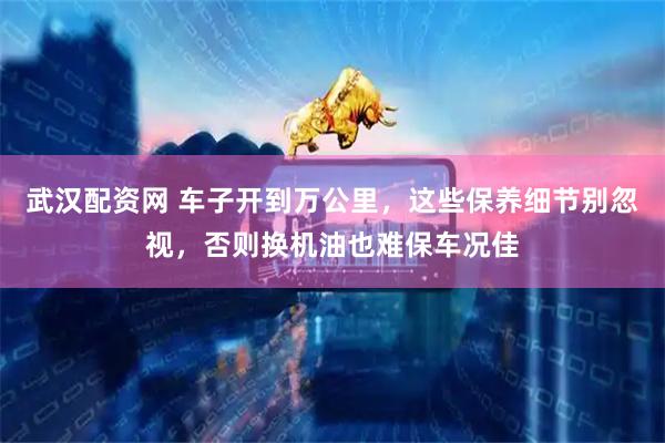 武汉配资网 车子开到万公里，这些保养细节别忽视，否则换机油也难保车况佳